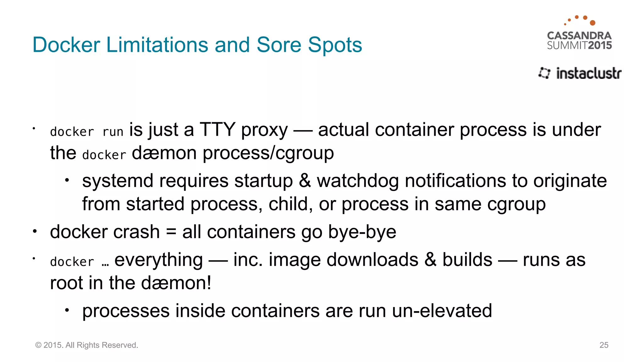 Docker Limitations and Sore Spots
• docker run is just a TTY proxy — actual container process is under
the docker dæmon process/cgroup
• systemd requires startup & watchdog notifications to originate
from started process, child, or process in same cgroup
• docker crash = all containers go bye-bye
• docker … everything — inc. image downloads & builds — runs as
root in the dæmon!
• processes inside containers are run un-elevated
25© 2015. All Rights Reserved.
 