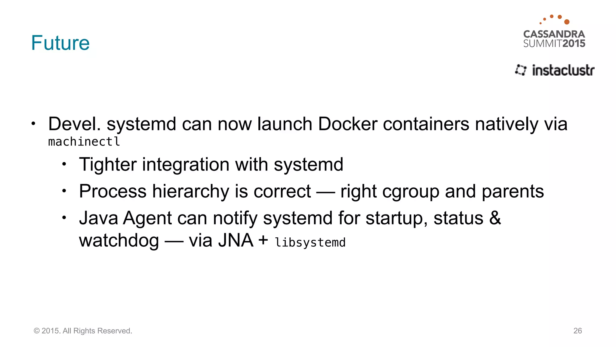 Future
• Devel. systemd can now launch Docker containers natively via
machinectl
• Tighter integration with systemd
• Process hierarchy is correct — right cgroup and parents
• Java Agent can notify systemd for startup, status &
watchdog — via JNA + libsystemd
26© 2015. All Rights Reserved.
 