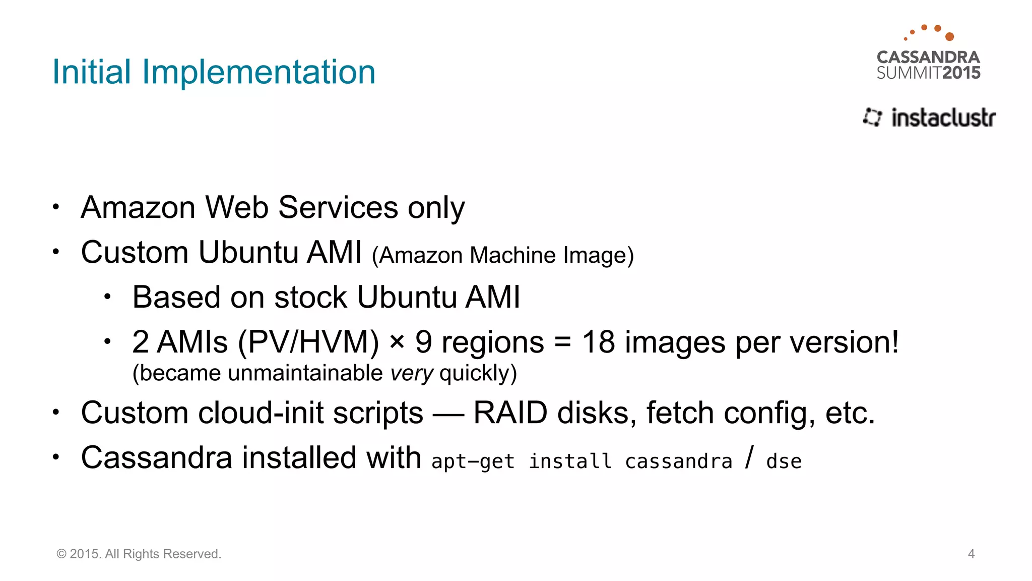 Initial Implementation
• Amazon Web Services only
• Custom Ubuntu AMI (Amazon Machine Image)
• Based on stock Ubuntu AMI
• 2 AMIs (PV/HVM) × 9 regions = 18 images per version! 
(became unmaintainable very quickly)
• Custom cloud-init scripts — RAID disks, fetch config, etc.
• Cassandra installed with apt-get install cassandra / dse
4© 2015. All Rights Reserved.
 