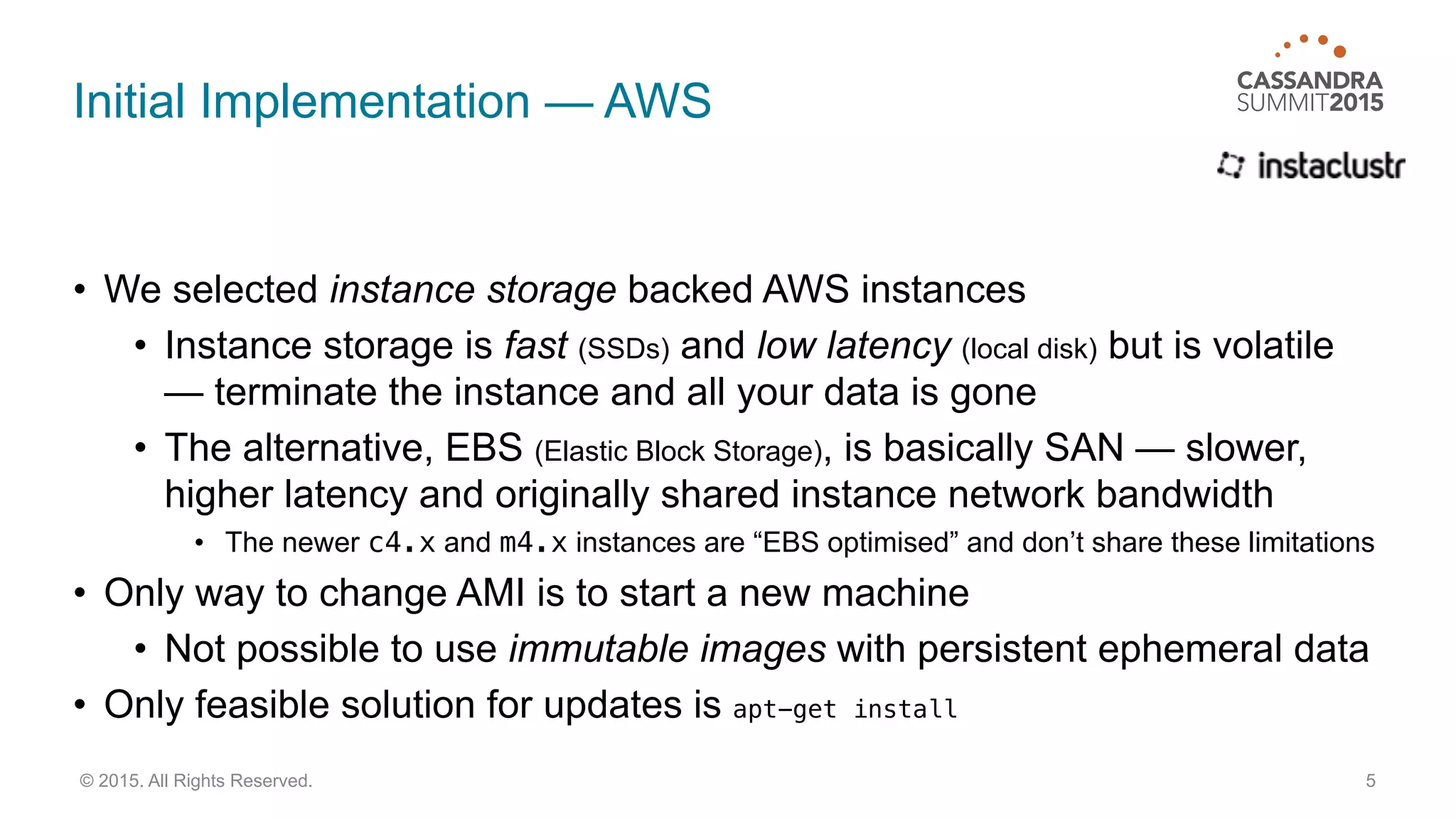 Initial Implementation — AWS
• We selected instance storage backed AWS instances
• Instance storage is fast (SSDs) and low latency (local disk) but is volatile
— terminate the instance and all your data is gone
• The alternative, EBS (Elastic Block Storage), is basically SAN — slower,
higher latency and originally shared instance network bandwidth
• The newer c4.x and m4.x instances are “EBS optimised” and don’t share these limitations
• Only way to change AMI is to start a new machine
• Not possible to use immutable images with persistent ephemeral data
• Only feasible solution for updates is apt-get install
5© 2015. All Rights Reserved.
 