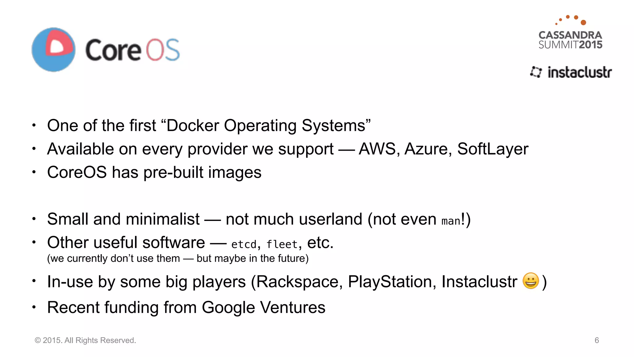 • One of the first “Docker Operating Systems”
• Available on every provider we support — AWS, Azure, SoftLayer
• CoreOS has pre-built images
• Small and minimalist — not much userland (not even man!)
• Other useful software — etcd, fleet, etc. 
(we currently don’t use them — but maybe in the future)
• In-use by some big players (Rackspace, PlayStation, Instaclustr 😀 )
• Recent funding from Google Ventures
6© 2015. All Rights Reserved.
 