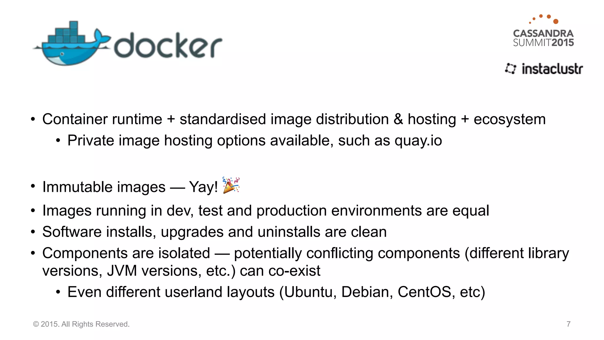 • Container runtime + standardised image distribution & hosting + ecosystem
• Private image hosting options available, such as quay.io
• Immutable images — Yay! 🎉
• Images running in dev, test and production environments are equal
• Software installs, upgrades and uninstalls are clean
• Components are isolated — potentially conflicting components (different library
versions, JVM versions, etc.) can co-exist
• Even different userland layouts (Ubuntu, Debian, CentOS, etc)
7© 2015. All Rights Reserved.
 