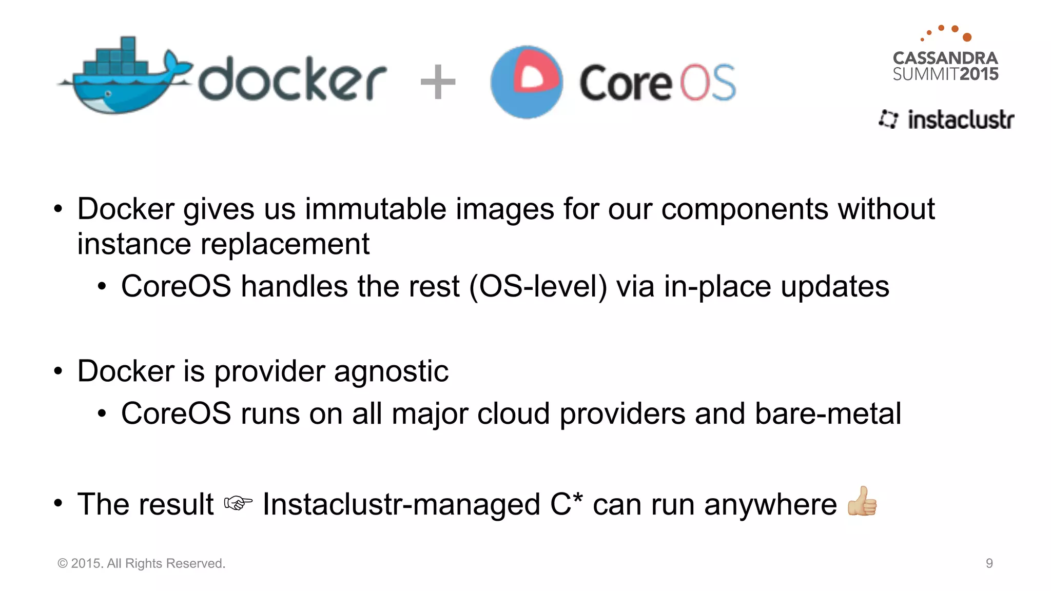 • Docker gives us immutable images for our components without
instance replacement
• CoreOS handles the rest (OS-level) via in-place updates
• Docker is provider agnostic
• CoreOS runs on all major cloud providers and bare-metal
• The result ☞ Instaclustr-managed C* can run anywhere #
9© 2015. All Rights Reserved.
+
 