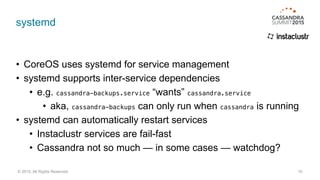 systemd
• CoreOS uses systemd for service management
• systemd supports inter-service dependencies
• e.g. cassandra-backups.service “wants” cassandra.service
• aka, cassandra-backups can only run when cassandra is running
• systemd can automatically restart services
• Instaclustr services are fail-fast
• Cassandra not so much — in some cases — watchdog?
10© 2015. All Rights Reserved.
 