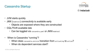 Cassandra Startup
• JVM starts quickly
• JMX (nodetool) connectivity is available early
• Objects are exposed where they are constructed
• CQL/Thrift available late
• Can be toggled via cassandra.yaml or JMX/nodetool
• When is Cassandra “running”?
• When does cassandra.service transition from activating to active?
• When do dependent services start?
15© 2015. All Rights Reserved.
 
