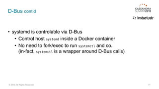 D-Bus cont’d
• systemd is controlable via D-Bus
• Control host systemd inside a Docker container
• No need to fork/exec to run systemctl and co. 
(in-fact, systemctl is a wrapper around D-Bus calls)
17© 2015. All Rights Reserved.
 