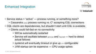 Enhanced Integration
• Service status = “active” — process running, or something more?
• Cassandra java process running vs. C* accepting CQL connections
• CQL clients are dependencies, but shouldn’t start until CQL is available
• Clients could fail-fast on no connectivity
• Will be automatically restarted
• Service will oscillate between active and failed — hard to detect
actual failures
• systemd will eventually timeout or give up — configurable
• JVM startup can be expensive — CPU usage spikes
19© 2015. All Rights Reserved.
 