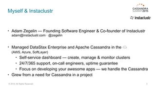 Myself & Instaclustr
• Adam Zegelin — Founding Software Engineer & Co-founder of Instaclustr 
adam@instaclustr.com · @zegelin
• Managed DataStax Enterprise and Apache Cassandra in the ☁  
(AWS, Azure, SoftLayer)
• Self-service dashboard — create, manage & monitor clusters
• 24/7/365 support, on-call engineers, uptime guarantee
• Focus on developing your awesome apps — we handle the Cassandra
• Grew from a need for Cassandra in a project
2© 2015. All Rights Reserved.
 