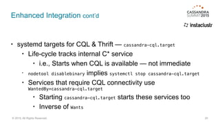 Enhanced Integration cont’d
• systemd targets for CQL & Thrift — cassandra-cql.target
• Life-cycle tracks internal C* service
• i.e., Starts when CQL is available — not immediate
• nodetool disablebinary implies systemctl stop cassandra-cql.target
• Services that require CQL connectivity use 
WantedBy=cassandra-cql.target
• Starting cassandra-cql.target starts these services too
• Inverse of Wants
20© 2015. All Rights Reserved.
 