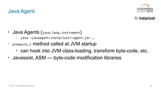 Java Agent
• Java Agents (java.lang.instrument)
• java -javaagent:instaclustr-agent.jar …
• premain(…) method called at JVM startup
• can hook into JVM class-loading, transform byte-code, etc.
• Javassist, ASM — byte-code modification libraries
22© 2015. All Rights Reserved.
 