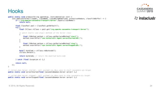 Hooks
public static void premain(String agentArgs, Instrumentation inst) { 
inst.addTransformer((loader, className, classBeingRedefined, protectionDomain, classfileBuffer) -> { 
if (!"org/apache/cassandra/transport/Server".equals(className)) 
return null; 
 
final ClassPool pool = ClassPool.getDefault(); 
try { 
final CtClass ctClass = pool.get("org.apache.cassandra.transport.Server"); 
// patch start() and stop() methods of the Server class 
{ 
final CtMethod method = ctClass.getDeclaredMethod("start"); 
method.insertAfter("com.instaclustr.Agent.serverStarted($0);"); 
} 
{ 
final CtMethod method = ctClass.getDeclaredMethod("stop"); 
method.insertAfter("com.instaclustr.Agent.serverStopped($0);"); 
} 
 
byte[] byteCode = ctClass.toBytecode(); 
ctClass.detach(); 
 
return byteCode; // return the modified byte-code 
 
} catch (final Exception e) {…} 
 
return null; 
}); 
}
// called when Server started — call systemd via dbus-java to start cassandra-cql.target
public static void serverStarted(final CassandraDaemon.Server server) {…} 
// called when Server stopped — call systemd via dbus-java to stop cassandra-cql.target 
public static void serverStopped(final CassandraDaemon.Server server) {…}
24© 2015. All Rights Reserved.
 