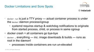 Docker Limitations and Sore Spots
• docker run is just a TTY proxy — actual container process is under
the docker dæmon process/cgroup
• systemd requires startup & watchdog notifications to originate
from started process, child, or process in same cgroup
• docker crash = all containers go bye-bye
• docker … everything — inc. image downloads & builds — runs as
root in the dæmon!
• processes inside containers are run un-elevated
25© 2015. All Rights Reserved.
 