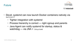 Future
• Devel. systemd can now launch Docker containers natively via
machinectl
• Tighter integration with systemd
• Process hierarchy is correct — right cgroup and parents
• Java Agent can notify systemd for startup, status &
watchdog — via JNA + libsystemd
26© 2015. All Rights Reserved.
 