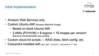 Initial Implementation
• Amazon Web Services only
• Custom Ubuntu AMI (Amazon Machine Image)
• Based on stock Ubuntu AMI
• 2 AMIs (PV/HVM) × 9 regions = 18 images per version! 
(became unmaintainable very quickly)
• Custom cloud-init scripts — RAID disks, fetch config, etc.
• Cassandra installed with apt-get install cassandra / dse
4© 2015. All Rights Reserved.
 
