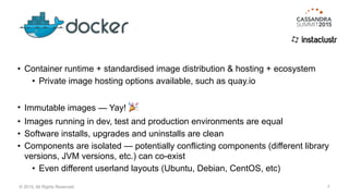 • Container runtime + standardised image distribution & hosting + ecosystem
• Private image hosting options available, such as quay.io
• Immutable images — Yay! 🎉
• Images running in dev, test and production environments are equal
• Software installs, upgrades and uninstalls are clean
• Components are isolated — potentially conflicting components (different library
versions, JVM versions, etc.) can co-exist
• Even different userland layouts (Ubuntu, Debian, CentOS, etc)
7© 2015. All Rights Reserved.
 