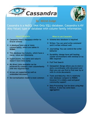 Cassandra is a NoSQL (Not Only SQL) database. Cassandra is KV
(Key Value) type of database with column family information.
v Cassandra have a Keyspace similar to
Oracle schema
v A database have one or more
columnFamily, which are tables in
RDBMS
v This database has Column, which have a
name, value and timestamp
v SuperColumn, has name and value it
doesn’t have time stamp
v No direct joins available can be
achieved by created a new columnfamily
with the required keys
v Arrays are supported as well as
embedded document
v De-normalization model is most common
By: Milind Zodge
v Schema-less database is required
v Writes: You can send write command
and it writes without wait
v Journaling: You can control the write
behavior
v Durability: Mongo have self healing
cluster environment with minimal or no
DBA required
v Full Text Search
v Geospatial: Mongo allows you to store x
and y co-ordinates with document and
then you can use find to find near by or
with in circle documents
v Tools and Maturity: this is relatively
new database compare to RDBMS
however it is widely used and good
community support
v Data Processing: Can be done using Map
Reduce. It also has some basic
aggregation
About Cassandra When to use Cassandra
 