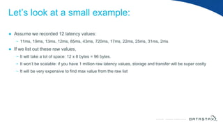 © DataStax, All Rights Reserved.ConfidentialConfidential © DataStax, All Rights Reserved.
Let’s look at a small example:
● Assume we recorded 12 latency values:
− 11ms, 19ms, 13ms, 12ms, 85ms, 43ms, 720ms, 17ms, 22ms, 25ms, 31ms, 2ms
● If we list out these raw values,
− It will take a lot of space: 12 x 8 bytes = 96 bytes.
− It won’t be scalable: if you have 1 million raw latency values, storage and transfer will be super costly
− It will be very expensive to find max value from the raw list
 