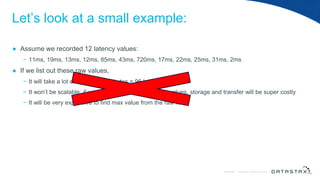 © DataStax, All Rights Reserved.ConfidentialConfidential © DataStax, All Rights Reserved.
Let’s look at a small example:
● Assume we recorded 12 latency values:
− 11ms, 19ms, 13ms, 12ms, 85ms, 43ms, 720ms, 17ms, 22ms, 25ms, 31ms, 2ms
● If we list out these raw values,
− It will take a lot of space: 12 x 8 bytes = 96 bytes.
− It won’t be scalable: if you have 1 million raw latency values, storage and transfer will be super costly
− It will be very expensive to find max value from the raw list
 