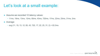 © DataStax, All Rights Reserved.ConfidentialConfidential © DataStax, All Rights Reserved.
Let’s look at a small example:
● Assume we recorded 12 latency values:
− 11ms, 19ms, 13ms, 12ms, 85ms, 43ms, 720ms, 17ms, 22ms, 25ms, 31ms, 2ms
● Average:
− avg (11, 19, 13, 12, 85, 43, 720, 17, 22, 25, 31, 2) = 83.3ms
 