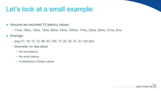 © DataStax, All Rights Reserved.ConfidentialConfidential © DataStax, All Rights Reserved.
Let’s look at a small example:
● Assume we recorded 12 latency values:
− 11ms, 19ms, 13ms, 12ms, 85ms, 43ms, 720ms, 17ms, 22ms, 25ms, 31ms, 2ms
● Average:
− avg (11, 19, 13, 12, 85, 43, 720, 17, 22, 25, 31, 2) = 83.3ms
− Downside: no idea about
− the best latency
− the worst latency
− or distribution of these values
 