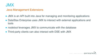 © DataStax, All Rights Reserved.Confidential
JMX
Java Management Extensions
● JMX is an API built into Java for managing and monitoring applications
● DataStax Enterprise uses JMX to interact with external applications and
tools
● nodetool leverages JMX to communicate with the database
● Third-party clients can also interact with DSE with JMX
 