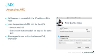 © DataStax, All Rights Reserved.Confidential
JMX
Accessing JMX
● JMX connects remotely to the IP address of the
node
● Uses the configured JMX port for the JVM
− Default port 7199
− Subsequent RMI connection will also use the same
port
● Also supports user authentication and SSL
encryption
 