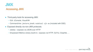 © DataStax, All Rights Reserved.Confidential
JMX
Accessing JMX
● Third-party tools for accessing JMX:
− GUI: JConsole, VisualVM
− Command-line: jmxterm, jmxsh, nodetool sjk mx (included with DSE)
● Exposed directly via non-JMX protocols:
− Jolokia – exposes via JSON over HTTP
− Dropwizard Metrics Library (built-in) - exposes via HTTP, SLF4J, Graphite, …
 