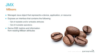 © DataStax, All Rights Reserved.Confidential
JMX
MBeans
● Managed Java object that represents a device, application, or resource
● Exposes an interface that contains the following:
− Set of readable and/or writeable attributes
− Set of invokable operations
● Derive DSE metrics and information
from reading MBean attributes
 