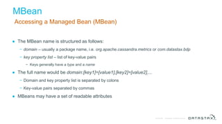 © DataStax, All Rights Reserved.Confidential
MBean
Accessing a Managed Bean (MBean)
● The MBean name is structured as follows:
− domain – usually a package name, i.e. org.apache.cassandra.metrics or com.datastax.bdp
− key property list – list of key-value pairs
− Keys generally have a type and a name
● The full name would be domain:[key1]=[value1],[key2]=[value2],...
− Domain and key property list is separated by colons
− Key-value pairs separated by commas
● MBeans may have a set of readable attributes
 
