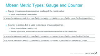 © DataStax, All Rights Reserved.Confidential
Mbean Metric Types: Gauge and Counter
● Gauge provides an instantaneous reading of the metric value
− It has one attribute called value
● Counter is similar, but is used to compare previous readings
− It has one attribute called count
− Where applicable, the count values are cleared when the node starts or restarts
org.apache.cassandra.metrics:type=Table,keyspace=<keyspace>,scope=<Table>,name=PendingCompactions
org.apache.cassandra.metrics:type=Table,keyspace=<keyspace>,scope=<Table>,name=PendingFlushes
org.apache.cassandra.metrics:type=Table,keyspace=<keyspace>,scope=<Table>,name=BytesFlushed
 
