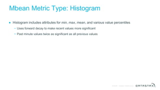 © DataStax, All Rights Reserved.Confidential
Mbean Metric Type: Histogram
● Histogram includes attributes for min, max, mean, and various value percentiles
− Uses forward decay to make recent values more significant
− Past minute values twice as significant as all previous values
 