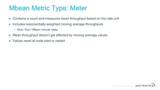 © DataStax, All Rights Reserved.Confidential
Mbean Metric Type: Meter
● Contains a count and measures mean throughput based on the rate unit
● Includes exponentially-weighted moving average throughputs
− One / five / fifteen minute rates
● Mean throughput doesn’t get affected by moving average values
● Values reset at node start or restart
 