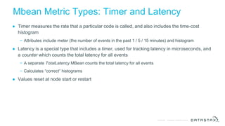 © DataStax, All Rights Reserved.Confidential
Mbean Metric Types: Timer and Latency
● Timer measures the rate that a particular code is called, and also includes the time-cost
histogram
− Attributes include meter (the number of events in the past 1 / 5 / 15 minutes) and histogram
● Latency is a special type that includes a timer, used for tracking latency in microseconds, and
a counter which counts the total latency for all events
− A separate TotalLatency MBean counts the total latency for all events
− Calculates “correct” histograms
● Values reset at node start or restart
 