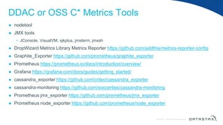 © DataStax, All Rights Reserved.ConfidentialConfidential © DataStax, All Rights Reserved.
DDAC or OSS C* Metrics Tools
● nodetool
● JMX tools
− JConsole, VisualVM, sjkplus, jmxterm, jmxsh
● DropWizard Metrics Library Metrics Reporter https://github.com/addthis/metrics-reporter-config
● Graphite_Exporter https://github.com/prometheus/graphite_exporter
● Prometheus https://prometheus.io/docs/introduction/overview/
● Grafana https://grafana.com/docs/guides/getting_started/
● cassandra_exporter https://github.com/criteo/cassandra_exporter
● cassandra-monitoring https://github.com/soccerties/cassandra-monitoring
● Prometheus jmx_exporter https://github.com/prometheus/jmx_exporter
● Prometheus node_exporter https://github.com/prometheus/node_exporter
 