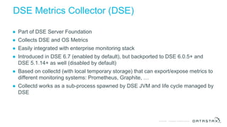 © DataStax, All Rights Reserved.Confidential
DSE Metrics Collector (DSE)
● Part of DSE Server Foundation
● Collects DSE and OS Metrics
● Easily integrated with enterprise monitoring stack
● Introduced in DSE 6.7 (enabled by default), but backported to DSE 6.0.5+ and
DSE 5.1.14+ as well (disabled by default)
● Based on collectd (with local temporary storage) that can export/expose metrics to
different monitoring systems: Prometheus, Graphite, …
● Collectd works as a sub-process spawned by DSE JVM and life cycle managed by
DSE
 