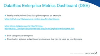 © DataStax, All Rights Reserved.ConfidentialConfidential © DataStax, All Rights Reserved.
DataStax Enterprise Metrics Dashboard (DSE)
● Freely available from DataStax github repo as an example
https://github.com/datastax/dse-metric-reporter-dashboards
https://docs.datastax.com/en/dse/6.7/dse-
dev/datastax_enterprise/tools/metricsCollector/mcExportMetricsDocker.html
● Built using docker-compose
● Push button setup of a dashboard environment that can be used as your template
 