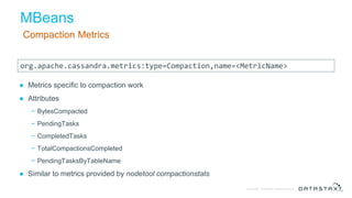 © DataStax, All Rights Reserved.Confidential
MBeans
Compaction Metrics
● Metrics specific to compaction work
● Attributes
− BytesCompacted
− PendingTasks
− CompletedTasks
− TotalCompactionsCompleted
− PendingTasksByTableName
● Similar to metrics provided by nodetool compactionstats
org.apache.cassandra.metrics:type=Compaction,name=<MetricName>
 