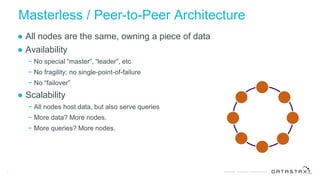 © DataStax, All Rights Reserved.Confidential
Masterless / Peer-to-Peer Architecture
● All nodes are the same, owning a piece of data
● Availability
− No special “master”, “leader”, etc
− No fragility; no single-point-of-failure
− No “failover”
● Scalability
− All nodes host data, but also serve queries
− More data? More nodes.
− More queries? More nodes.
5
Client
 