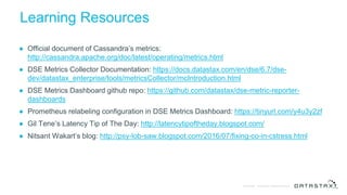 © DataStax, All Rights Reserved.Confidential
Learning Resources
● Official document of Cassandra’s metrics:
http://cassandra.apache.org/doc/latest/operating/metrics.html
● DSE Metrics Collector Documentation: https://docs.datastax.com/en/dse/6.7/dse-
dev/datastax_enterprise/tools/metricsCollector/mcIntroduction.html
● DSE Metrics Dashboard github repo: https://github.com/datastax/dse-metric-reporter-
dashboards
● Prometheus relabeling configuration in DSE Metrics Dashboard: https://tinyurl.com/y4u3y2zf
● Gil Tene’s Latency Tip of The Day: http://latencytipoftheday.blogspot.com/
● Nitsant Wakart’s blog: http://psy-lob-saw.blogspot.com/2016/07/fixing-co-in-cstress.html
 