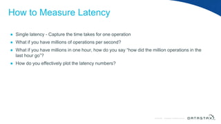 © DataStax, All Rights Reserved.ConfidentialConfidential © DataStax, All Rights Reserved.
How to Measure Latency
● Single latency - Capture the time takes for one operation
● What if you have millions of operations per second?
● What if you have millions in one hour, how do you say “how did the million operations in the
last hour go”?
● How do you effectively plot the latency numbers?
 
