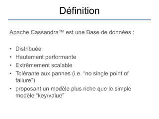 Définition

Apache Cassandra™ est une Base de données :

• Distribuée
• Hautement performante
• Extrêmement scalable
• Tolérante aux pannes (i.e. “no single point of
  failure”)
• proposant un modèle plus riche que le simple
  modèle “key/value”
 