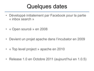 Quelques dates
• Développé initialement par Facebook pour la partie
  « inbox search »

• « Open sourcé » en 2008

• Devient un projet apache dans l‟incubator en 2009

• « Top level project » apache en 2010

• Release 1.0 en Octobre 2011 (aujourd‟hui en 1.0.5)
 