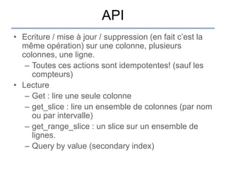 API
• Ecriture / mise à jour / suppression (en fait c‟est la
  même opération) sur une colonne, plusieurs
  colonnes, une ligne.
   – Toutes ces actions sont idempotentes! (sauf les
     compteurs)
• Lecture
   – Get : lire une seule colonne
   – get_slice : lire un ensemble de colonnes (par nom
     ou par intervalle)
   – get_range_slice : un slice sur un ensemble de
     lignes.
   – Query by value (secondary index)
 