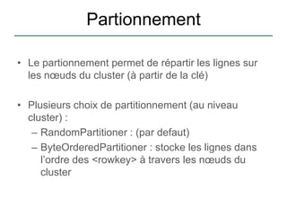 Partionnement

• Le partionnement permet de répartir les lignes sur
  les nœuds du cluster (à partir de la clé)

• Plusieurs choix de partitionnement (au niveau
  cluster) :
   – RandomPartitioner : (par defaut)
   – ByteOrderedPartitioner : stocke les lignes dans
     l‟ordre des <rowkey> à travers les nœuds du
     cluster
 