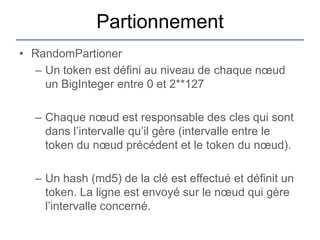 Partionnement
• RandomPartioner
  – Un token est défini au niveau de chaque nœud
    un BigInteger entre 0 et 2**127

  – Chaque nœud est responsable des cles qui sont
    dans l‟intervalle qu‟il gère (intervalle entre le
    token du nœud précédent et le token du nœud).

  – Un hash (md5) de la clé est effectué et définit un
    token. La ligne est envoyé sur le nœud qui gère
    l‟intervalle concerné.
 
