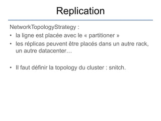Replication
NetworkTopologyStrategy :
• la ligne est placée avec le « partitioner »
• les réplicas peuvent être placés dans un autre rack,
  un autre datacenter…

• Il faut définir la topology du cluster : snitch.
 