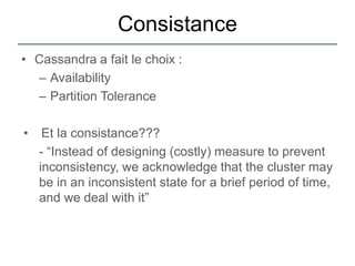 Consistance
• Cassandra a fait le choix :
  – Availability
  – Partition Tolerance

•    Et la consistance???
    - “Instead of designing (costly) measure to prevent
    inconsistency, we acknowledge that the cluster may
    be in an inconsistent state for a brief period of time,
    and we deal with it”
 