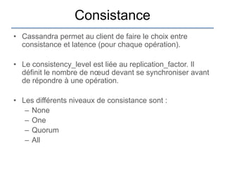 Consistance
• Cassandra permet au client de faire le choix entre
  consistance et latence (pour chaque opération).

• Le consistency_level est liée au replication_factor. Il
  définit le nombre de nœud devant se synchroniser avant
  de répondre à une opération.

• Les différents niveaux de consistance sont :
   – None
   – One
   – Quorum
   – All
 