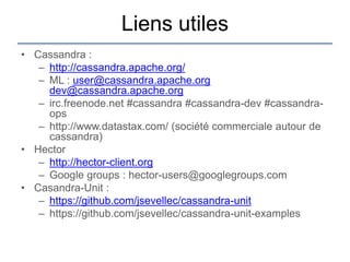 Liens utiles
• Cassandra :
   – http://cassandra.apache.org/
   – ML : user@cassandra.apache.org
     dev@cassandra.apache.org
   – irc.freenode.net #cassandra #cassandra-dev #cassandra-
     ops
   – http://www.datastax.com/ (société commerciale autour de
     cassandra)
• Hector
   – http://hector-client.org
   – Google groups : hector-users@googlegroups.com
• Casandra-Unit :
   – https://github.com/jsevellec/cassandra-unit
   – https://github.com/jsevellec/cassandra-unit-examples
 