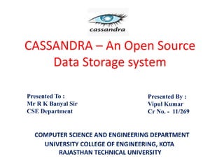 CASSANDRA – An Open Source
Data Storage system
Presented By :
Vipul Kumar
Cr No. - 11/269
UNIVERSITY COLLEGE OF ENGINEERING, KOTA
RAJASTHAN TECHNICAL UNIVERSITY
Presented To :
Mr R K Banyal Sir
CSE Department
COMPUTER SCIENCE AND ENGINEERING DEPARTMENT
 